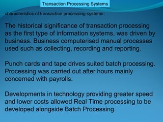 Transaction Processing Systems

characteristics of transaction processing systems

The historical significance of transaction processing
as the first type of information systems, was driven by
business. Business computerised manual processes
used such as collecting, recording and reporting.

Punch cards and tape drives suited batch processing.
Processing was carried out after hours mainly
concerned with payrolls.

Developments in technology providing greater speed
and lower costs allowed Real Time processing to be
developed alongside Batch Processing.
 