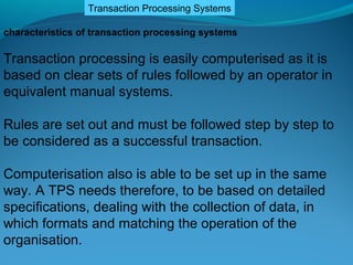 Transaction Processing Systems

characteristics of transaction processing systems

Transaction processing is easily computerised as it is
based on clear sets of rules followed by an operator in
equivalent manual systems.

Rules are set out and must be followed step by step to
be considered as a successful transaction.

Computerisation also is able to be set up in the same
way. A TPS needs therefore, to be based on detailed
specifications, dealing with the collection of data, in
which formats and matching the operation of the
organisation.
 