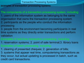 Transaction Processing Systems
examples of transaction processing systems

The components of a transaction processing system, including:
1. users of the information system as belonging to the same
organisation that owns the transaction processing system
2. participants as the people who conduct the information
processing
3. people from the environment becoming participants in real
time systems as they directly enter transactions and perform
validation
Examples of real time transaction processing, including:
1. reservation systems; 2. point of sale terminal;3. library loans
Examples of batch processing, including:
1. clearing of presented cheques; 2. generation of bills;
3. systems that appear real time, computerising transactions as
they occur, but actual updating is processed in batch, such as
credit card transactions.
 