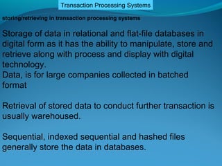 Transaction Processing Systems

storing/retrieving in transaction processing systems

Storage of data in relational and flat-file databases in
digital form as it has the ability to manipulate, store and
retrieve along with process and display with digital
technology.
Data, is for large companies collected in batched
format

Retrieval of stored data to conduct further transaction is
usually warehoused.

Sequential, indexed sequential and hashed files
generally store the data in databases.
 
