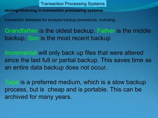 Transaction Processing Systems
storing/retrieving in transaction processing systems

transaction database for analysis-backup procedures, including:

Grandfather is the oldest backup, Father is the middle
backup, Son is the most recent backup

Incremental will only back up files that were altered
since the last full or partial backup. This saves time as
an entire data backup does not occur.

Tape is a preferred medium, which is a slow backup
process, but is cheap and is portable. This can be
archived for many years.
 