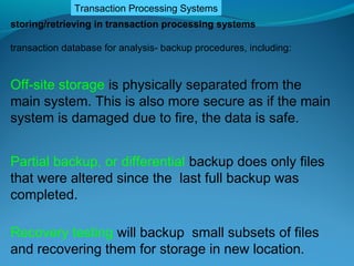 Transaction Processing Systems
storing/retrieving in transaction processing systems

transaction database for analysis- backup procedures, including:


Off-site storage is physically separated from the
main system. This is also more secure as if the main
system is damaged due to fire, the data is safe.


Partial backup, or differential backup does only files
that were altered since the last full backup was
completed.

Recovery testing will backup small subsets of files
and recovering them for storage in new location.
 