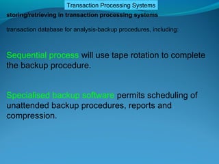 Transaction Processing Systems
storing/retrieving in transaction processing systems

transaction database for analysis-backup procedures, including:



Sequential process will use tape rotation to complete
the backup procedure.


Specialised backup software permits scheduling of
unattended backup procedures, reports and
compression.
 