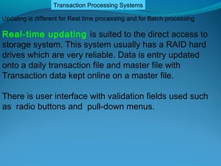 Transaction Processing Systems

Updating is different for Real time processing and for Batch processing

Real-time updating is suited to the direct access to
storage system. This system usually has a RAID hard
drives which are very reliable. Data is entry updated
onto a daily transaction file and master file with
Transaction data kept online on a master file.

There is user interface with validation fields used such
as radio buttons and pull-down menus.
 
