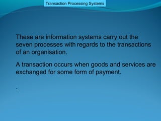 Transaction Processing Systems




These are information systems carry out the
seven processes with regards to the transactions
of an organisation.
A transaction occurs when goods and services are
exchanged for some form of payment.

.
 