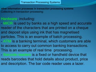 Transaction Processing Systems

other information processes in transaction processing systems
Collecting in transaction processing:

Hardware, including:
- MICR is used by banks as a high speed and accurate
reader of the characters that are printed on a cheque
and deposit slips using ink that has magnetised
particles. This is an example of batch processing.
- ATM is a banking terminal, which customers are able
to access to carry out common banking transactions.
This is an example of real time processing.
- Barcode readers is a fixed or handheld device that
reads barcodes that hold details about product, price
and description. The bar code reader uses a lazer.
 