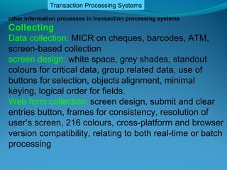 Transaction Processing Systems

other information processes in transaction processing systems
Collecting
Data collection: MICR on cheques, barcodes, ATM,
screen-based collection
screen design: white space, grey shades, standout
colours for critical data, group related data, use of
buttons for selection, objects alignment, minimal
keying, logical order for fields.
Web form collection: screen design, submit and clear
entries button, frames for consistency, resolution of
user’s screen, 216 colours, cross-platform and browser
version compatibility, relating to both real-time or batch
processing
 