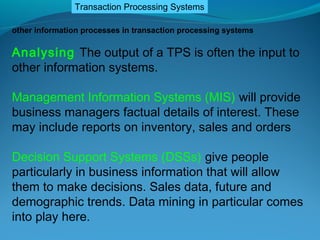 Transaction Processing Systems

other information processes in transaction processing systems

Analysing The output of a TPS is often the input to
other information systems.

Management Information Systems (MIS) will provide
business managers factual details of interest. These
may include reports on inventory, sales and orders

Decision Support Systems (DSSs) give people
particularly in business information that will allow
them to make decisions. Sales data, future and
demographic trends. Data mining in particular comes
into play here.
 