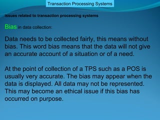 Transaction Processing Systems

issues related to transaction processing systems

Bias in data collection:
Data needs to be collected fairly, this means without
bias. This word bias means that the data will not give
an accurate account of a situation or of a need.

At the point of collection of a TPS such as a POS is
usually very accurate. The bias may appear when the
data is displayed. All data may not be represented.
This may become an ethical issue if this bias has
occurred on purpose.
 