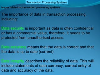 Transaction Processing Systems
issues related to transaction processing systems

The importance of data in transaction processing,
including:

Data security is important as data is often confidential
or has a commercial value, therefore, it needs to be
protected from unauthorised access.

Data accuracy means that the data is correct and that
the data is up to date (current)

Data integrity describes the reliability of data. This will
include statements of data currency, correct entry of
data and accuracy of the data.
 