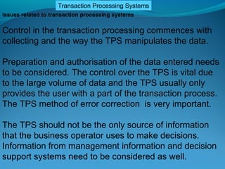 Transaction Processing Systems
issues related to transaction processing systems

Control in the transaction processing commences with
collecting and the way the TPS manipulates the data.

Preparation and authorisation of the data entered needs
to be considered. The control over the TPS is vital due
to the large volume of data and the TPS usually only
provides the user with a part of the transaction process.
The TPS method of error correction is very important.

The TPS should not be the only source of information
that the business operator uses to make decisions.
Information from management information and decision
support systems need to be considered as well.
 