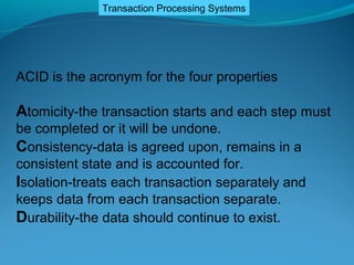 Transaction Processing Systems




ACID is the acronym for the four properties

Atomicity-the transaction starts and each step must
be completed or it will be undone.
Consistency-data is agreed upon, remains in a
consistent state and is accounted for.
Isolation-treats each transaction separately and
keeps data from each transaction separate.
Durability-the data should continue to exist.
 