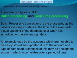 Transaction Processing Systems

characteristics of transaction processing systems

There are two types of TPS:
Batch processing and Real Time processing.

Batch Processing transactions is the processing as the
collection/storage of data at the time of the event with
actual updating of the database later when it is
scheduled or there is enough data.

An example may be the accounts which are not able to
be easily stored and updated due to the amount and
type of data used. Examples of this may be a telephone
account, which accumulates over a period of time.
 