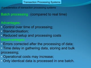 Transaction Processing Systems

characteristics of transaction processing systems

Batch processing : (compared to real time)

Advantages:
• Control over time of processing;
• Standardisation;
• Reduced setup and processing costs
Disadvantages:
• Errors corrected after the processing of data;
• Time delay in gathering data, storing and bulk
processing;
• Operational costs may increase;
• Only identical data is processed in one batch.
 