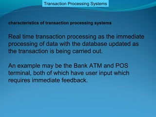 Transaction Processing Systems



characteristics of transaction processing systems


Real time transaction processing as the immediate
processing of data with the database updated as
the transaction is being carried out.

An example may be the Bank ATM and POS
terminal, both of which have user input which
requires immediate feedback.
 