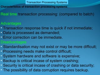 Transaction Processing Systems
Characteristics of transaction processing systems

Real time transaction processing: (compared to batch)

Advantages
• Transaction response time is quick if not immediate;
• Data is processed as demanded;
• Error correction can be immediate.
Disadvantages
• Standardisation may not exist or may be more difficult;
• Processing needs make control difficult;
• System hardware and software is expensive;
• Backup is critical incase of system crashing;
• Security is critical incase of crashing or data security;
• The possibility of data corruption requires backup.
 