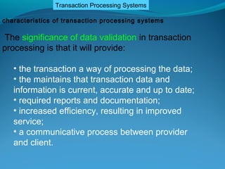 Transaction Processing Systems

characteristics of transaction processing systems

 The significance of data validation in transaction
processing is that it will provide:

   • the transaction a way of processing the data;
   • the maintains that transaction data and
   information is current, accurate and up to date;
   • required reports and documentation;
   • increased efficiency, resulting in improved
   service;
   • a communicative process between provider
   and client.
 