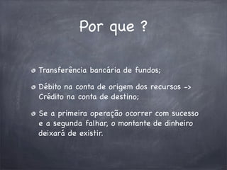 Por que ?
Transferência bancária de fundos;
Débito na conta de origem dos recursos ->
Crédito na conta de destino;
Se a primeira operação ocorrer com sucesso
e a segunda falhar, o montante de dinheiro
deixará de existir.

 