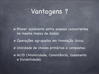 Vantagens ?
Prover isolamento entre acessos concorrentes
na mesma massa de dados;
Operações agrupadas em transação única;
Unicidade de chaves primárias e compostas;
ACID (Atomicidade, Consistência, Isolamento
e Durabilidade);

 