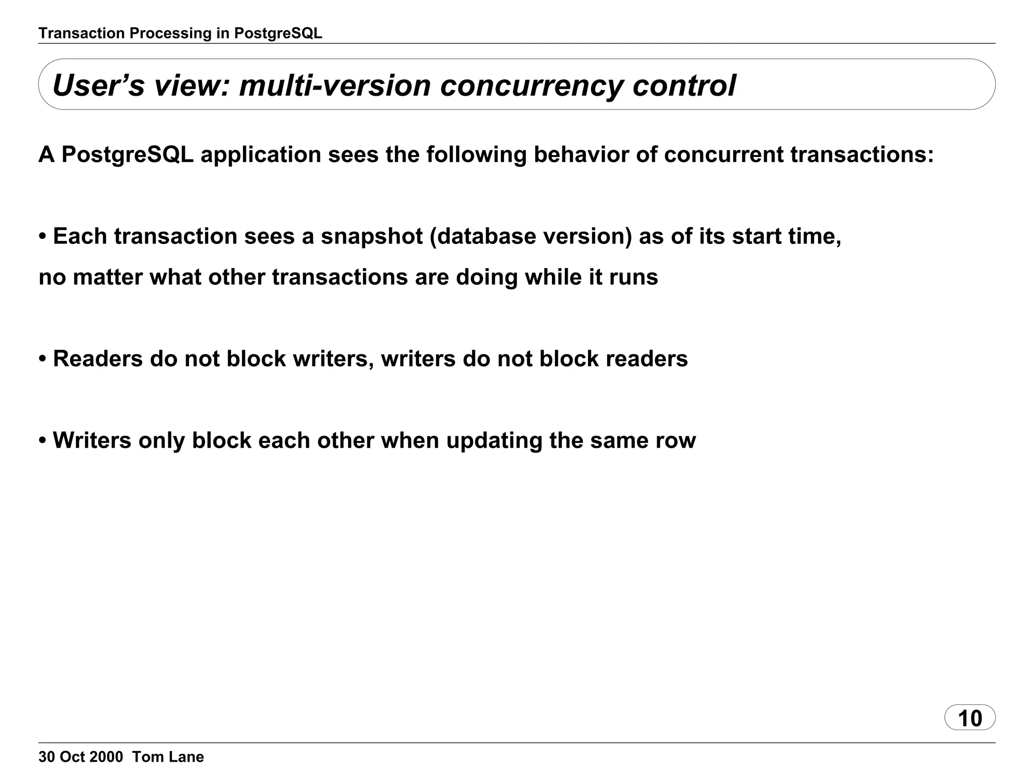 Transaction Processing in PostgreSQL
User’s view: multi-version concurrency control
A PostgreSQL application sees the following behavior of concurrenttransactions:
• Each transaction sees a snapshot (database version) as of its starttime,
no matter what other transactions are doing while it runs
• Readers do not block writers, writers do not block readers
• Writers only block each other when updating the same row
10
30 Oct 2000 Tom Lane
 