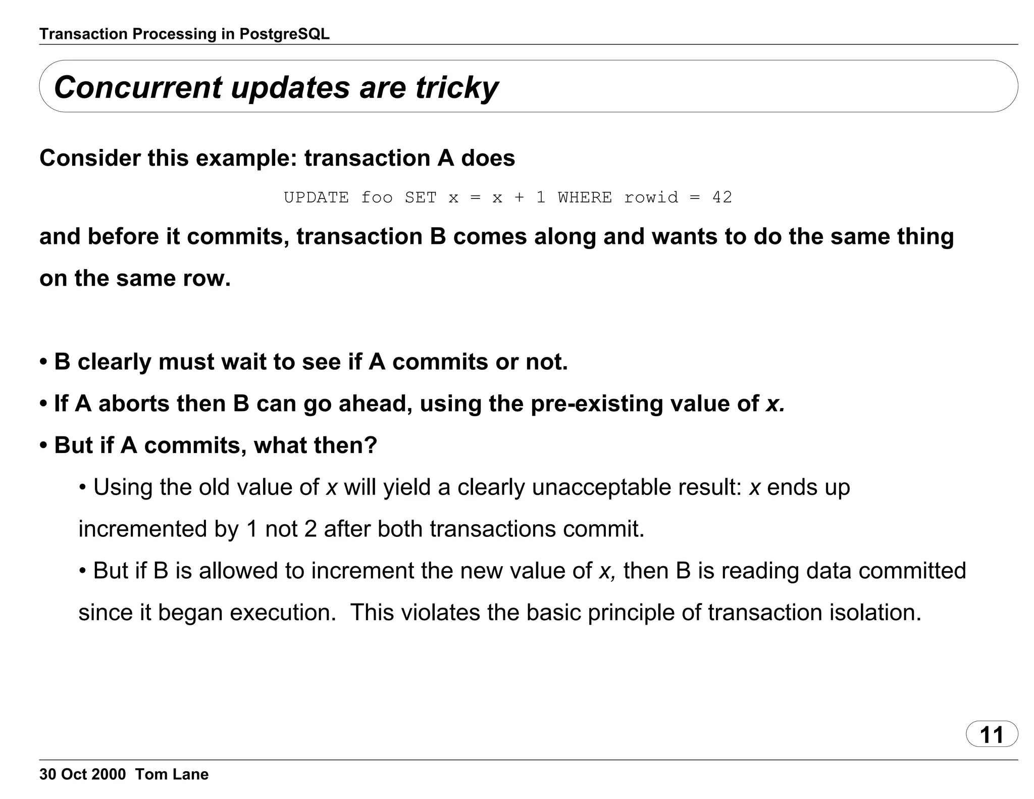 Transaction Processing in PostgreSQL
Concurrent updates are tricky
Consider this example: transaction A does
UPDATE foo SET x = x + 1 WHERE rowid = 42
and before it commits,transaction B comes along and wants to do the same thing
on the same row.
• B clearlymust wait to see if A commits or not.
• If A aborts then B can go ahead,using the pre-existing value of x.
• But if A commits, what then?
• Usingthe old value of x will yield a clearly unacceptableresult: x ends up
incremented by 1 not 2 after both transactions commit.
• But if B is allowed to increment the new valueof x, then B is reading data committed
since it began execution. This violates the basic principle oftransaction isolation.
11
30 Oct 2000 Tom Lane
 