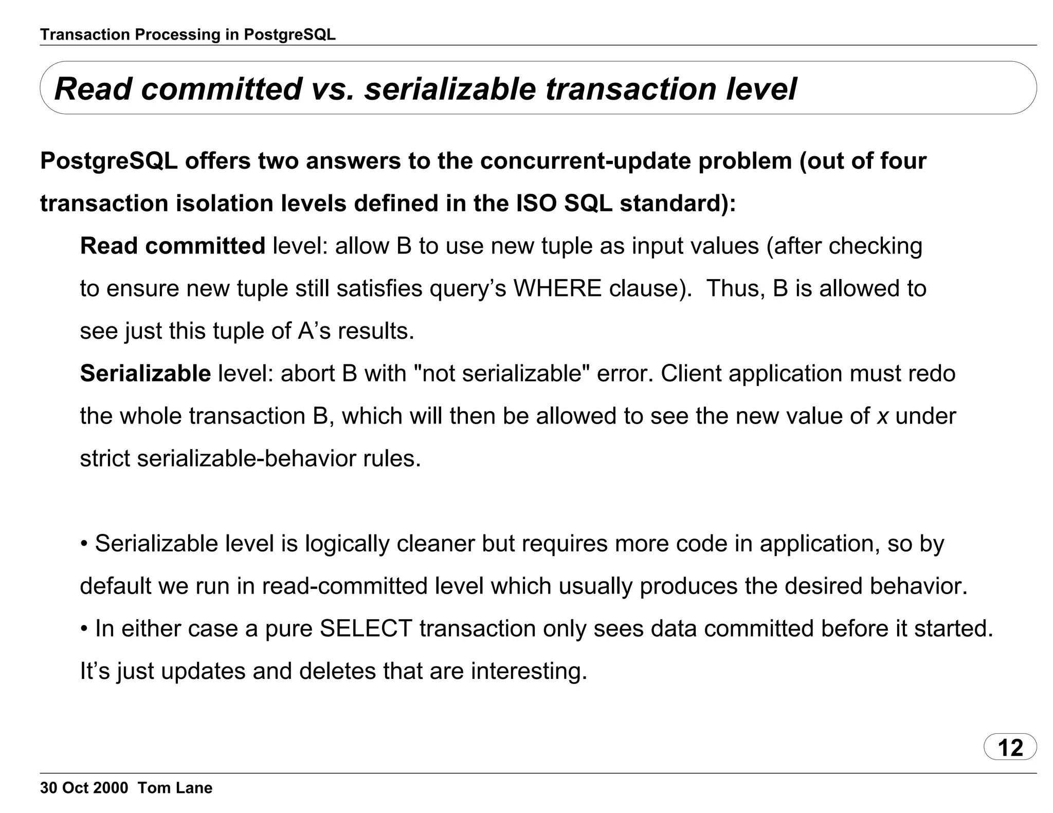 Transaction Processing in PostgreSQL
Read committed vs. serializable transaction level
PostgreSQL offers two answers to the concurrent-update problem(out of four
transaction isolation levels defined in the ISO SQL standard):
Read committed level: allow B to use new tuple as inputvalues (after checking
to ensure new tuple still satisfies query’s WHERE clause). Thus, B isallowed to
see just this tuple of A’s results.
Serializable level: abort B with "not serializable" error.Client application must redo
the whole transaction B, which will then be allowedto see the new value of x under
strict serializable-behavior rules.
• Serializable level is logically cleaner but requires more code inapplication, so by
default we run in read-committed level which usually produces the desiredbehavior.
• In either case a pure SELECT transaction only sees data committed beforeit started.
It’s just updates and deletes that are interesting.
12
30 Oct 2000 Tom Lane
 
