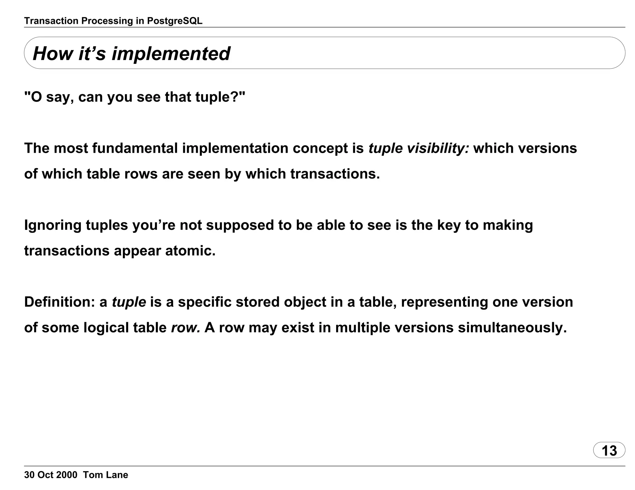 Transaction Processing in PostgreSQL
How it’s implemented
"O say, can you see that tuple?"
The most fundamental implementation concept is tuplevisibility: which versions
of which table rows are seen by which transactions.
Ignoring tuples you’re not supposed to be able to see is the key tomaking
transactions appear atomic.
Definition: a tuple is a specific stored object ina table,representing one version
of some logical table row. A row may exist inmultiple versions simultaneously.
13
30 Oct 2000 Tom Lane
 