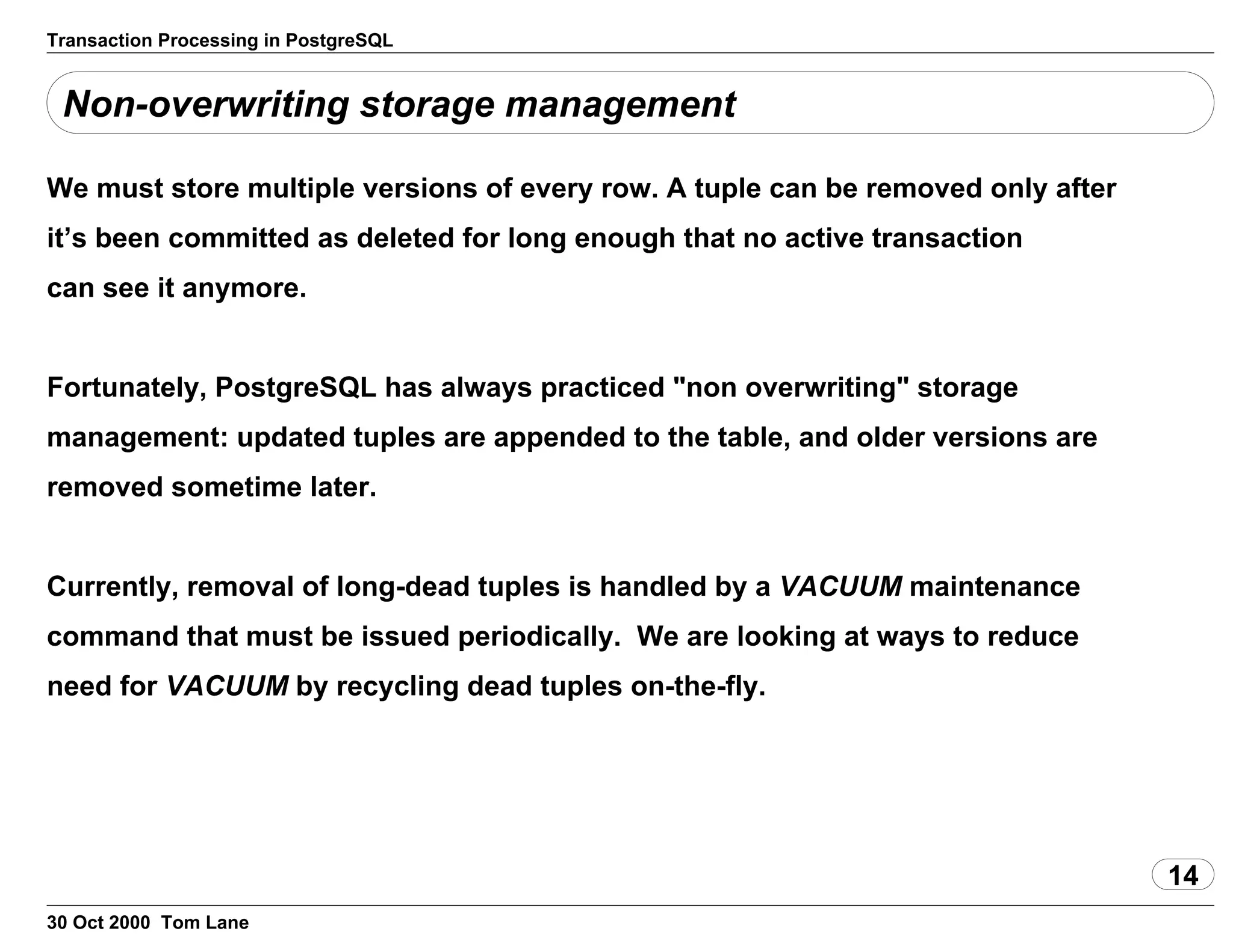 Transaction Processing in PostgreSQL
Non-overwriting storage management
We must store multiple versions of every row. A tuple can be removed onlyafter
it’s been committed as deleted for long enough that no activetransaction
can see it anymore.
Fortunately, PostgreSQL has always practiced "non overwriting" storage
management: updated tuples are appended to the table, and older versionsare
removed sometime later.
Currently, removal of long-dead tuples is handled bya VACUUM maintenance
command that must be issuedperiodically. We are looking at ways to reduce
need for VACUUM by recycling dead tuples on-the-fly.
14
30 Oct 2000 Tom Lane
 