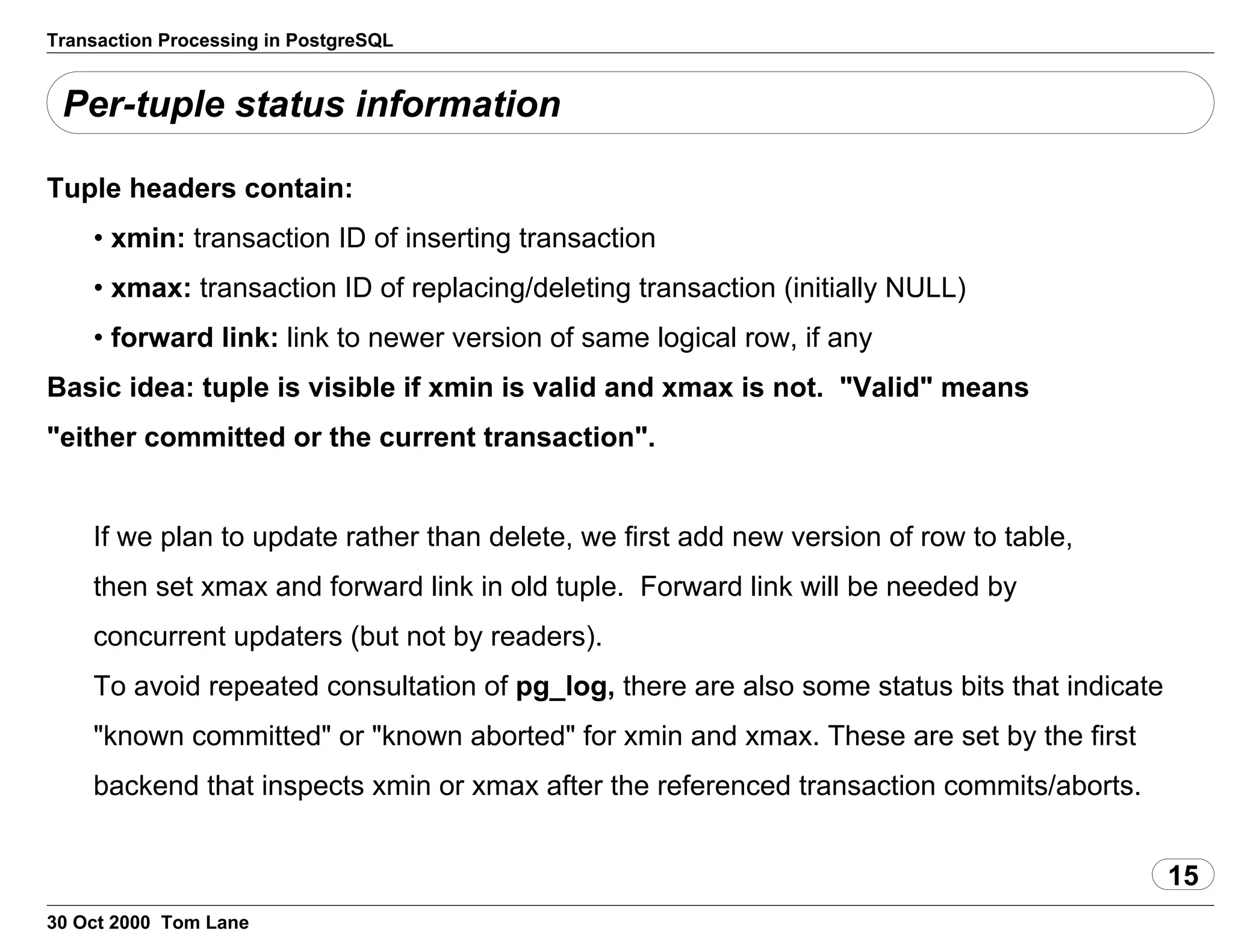 Transaction Processing in PostgreSQL
Per-tuple status information
Tuple headers contain:
• xmin: transaction ID of inserting transaction
• xmax: transaction ID of replacing/deleting transaction (initially NULL)
• forward link: link to newer version of same logical row, if any
Basic idea: tuple is visible if xmin is valid and xmax is not. "Valid"means
"either committed or the current transaction".
If we plan to update rather than delete, we first add new version of rowto table,
then set xmax and forward link in old tuple. Forward link willbe needed by
concurrent updaters (but not by readers).
To avoid repeated consultation of pg_log, there are alsosome statusbits that indicate
"known committed" or "known aborted" for xmin and xmax.These are set by the first
backend that inspects xmin or xmax after thereferenced transaction commits/aborts.
15
30 Oct 2000 Tom Lane
 