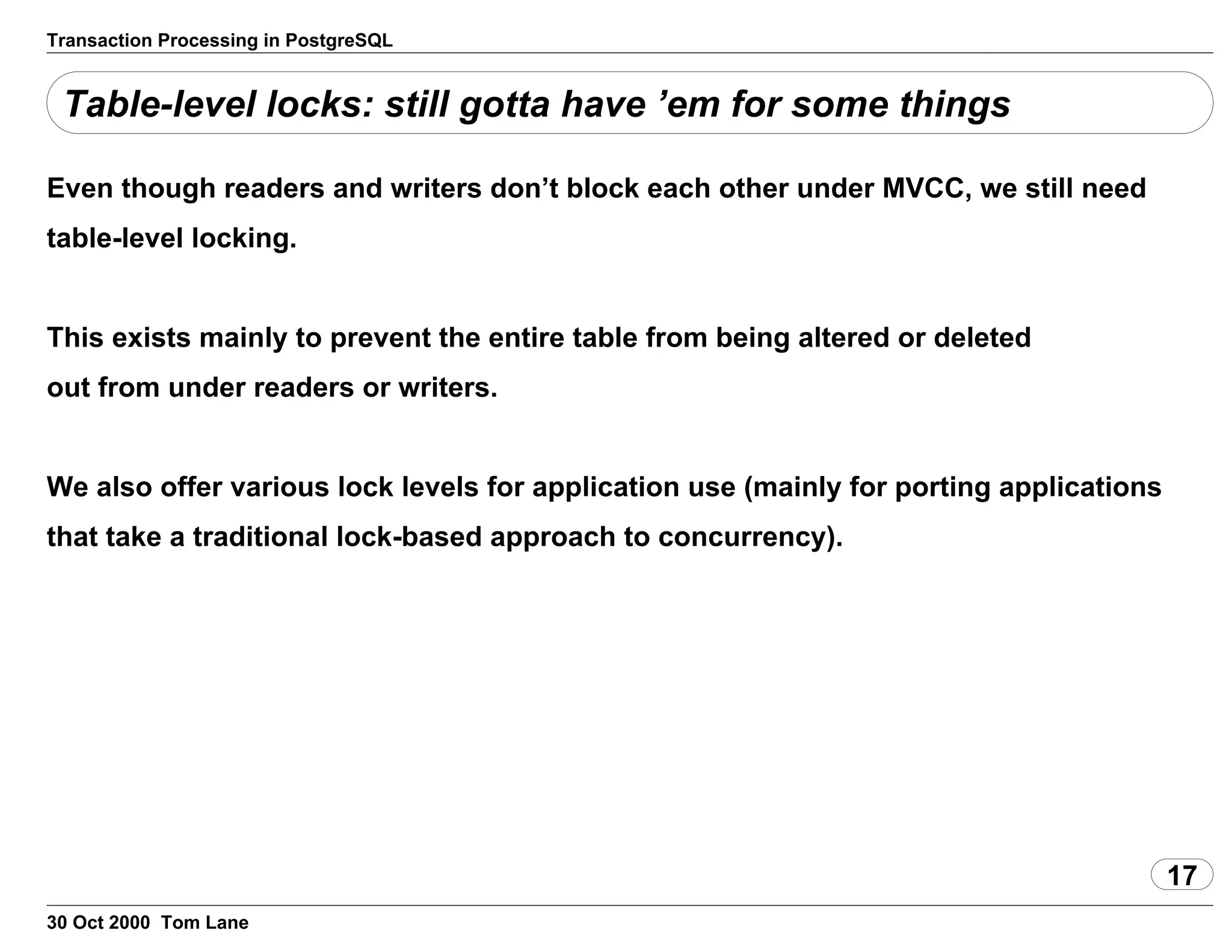 Transaction Processing in PostgreSQL
Table-level locks: still gotta have ’em for some things
Even though readers and writers don’t block each other under MVCC, we stillneed
table-level locking.
This exists mainly to prevent the entire table frombeing altered or deleted
out from under readers or writers.
We also offer various lock levels for application use (mainly forporting applications
that take a traditional lock-based approach toconcurrency).
17
30 Oct 2000 Tom Lane
 