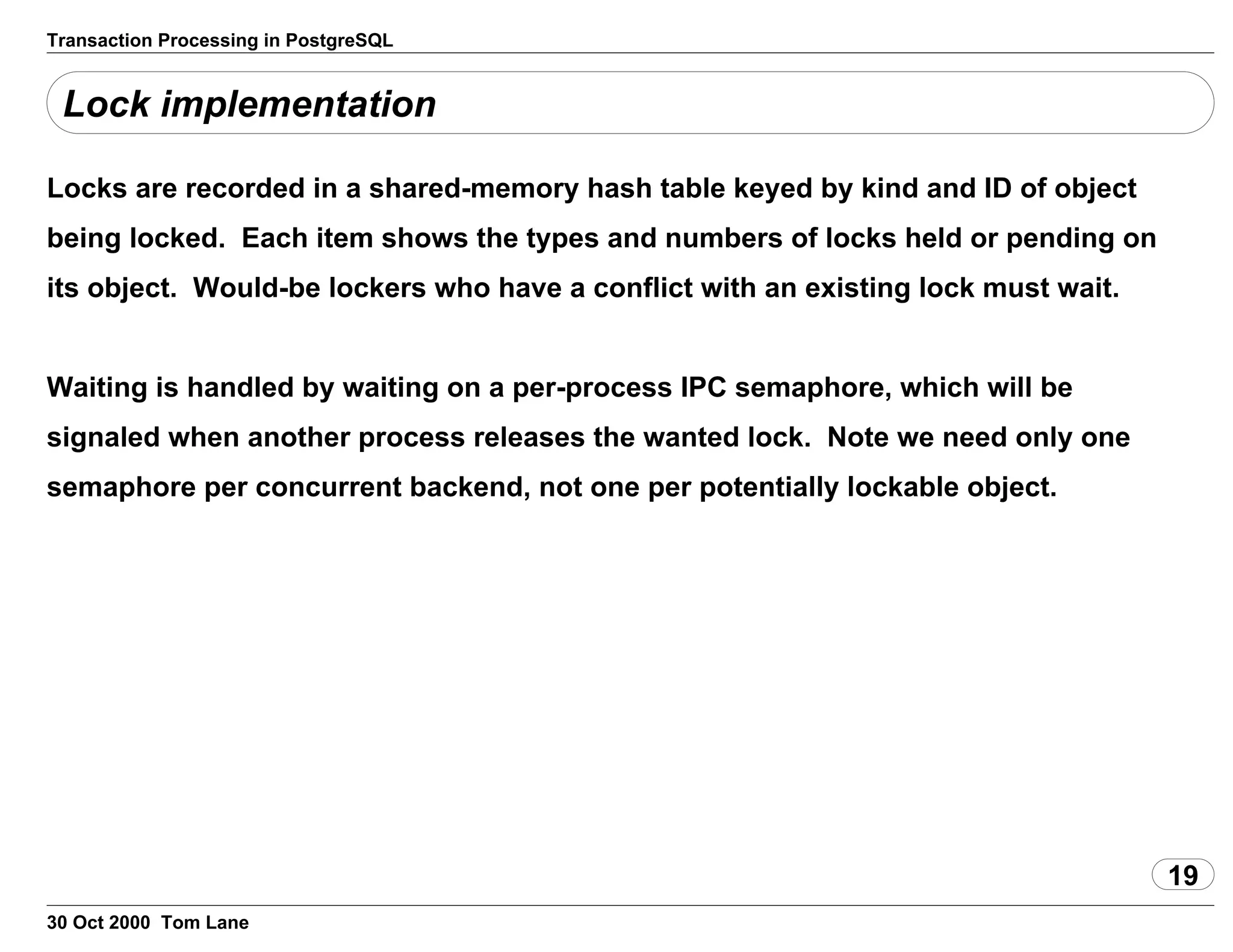 Transaction Processing in PostgreSQL
Lock implementation
Locks are recorded in a shared-memory hash table keyed by kind and ID ofobject
being locked. Each item shows the types and numbers of locks held orpending on
its object. Would-be lockers who have a conflict with an existinglock must wait.
Waiting is handled by waiting on a per-process IPC semaphore, which willbe
signaled when another process releases the wanted lock. Note we needonly one
semaphore per concurrent backend, not one per potentially lockableobject.
19
30 Oct 2000 Tom Lane
 