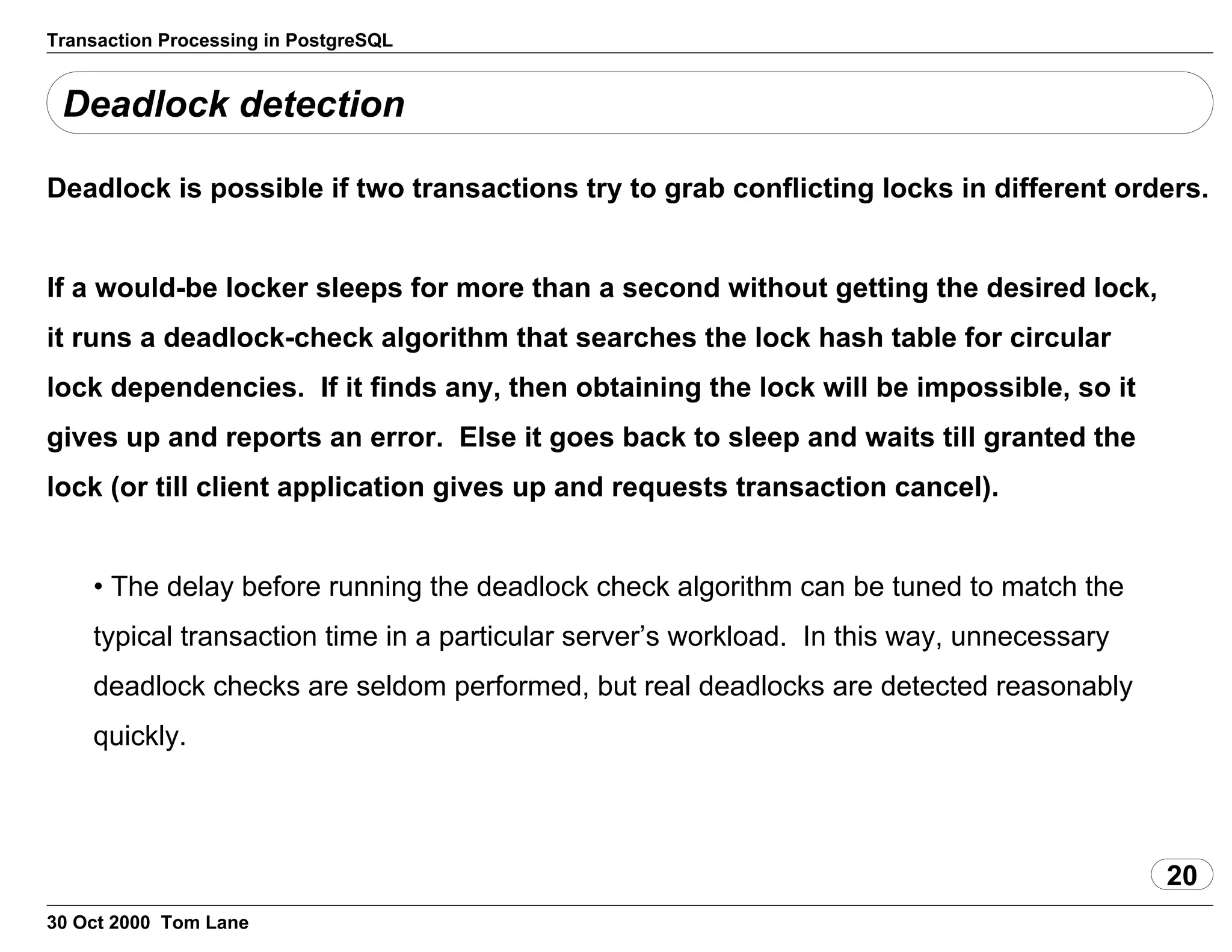 Transaction Processing in PostgreSQL
Deadlock detection
Deadlock is possible if two transactions try to grab conflicting locksin different orders.
If a would-be locker sleeps for more than a second without getting thedesired lock,
it runs a deadlock-check algorithm that searches thelock hash table for circular
lock dependencies. If it finds any, thenobtaining the lock will be impossible, so it
gives up and reports anerror. Else it goes back to sleep and waits till granted the
lock (ortill client application gives up and requests transaction cancel).
• The delay before running the deadlock check algorithm can betuned to match the
typical transaction time in a particular server’sworkload. In this way, unnecessary
deadlock checks are seldomperformed, but real deadlocks are detected reasonably
quickly.
20
30 Oct 2000 Tom Lane
 