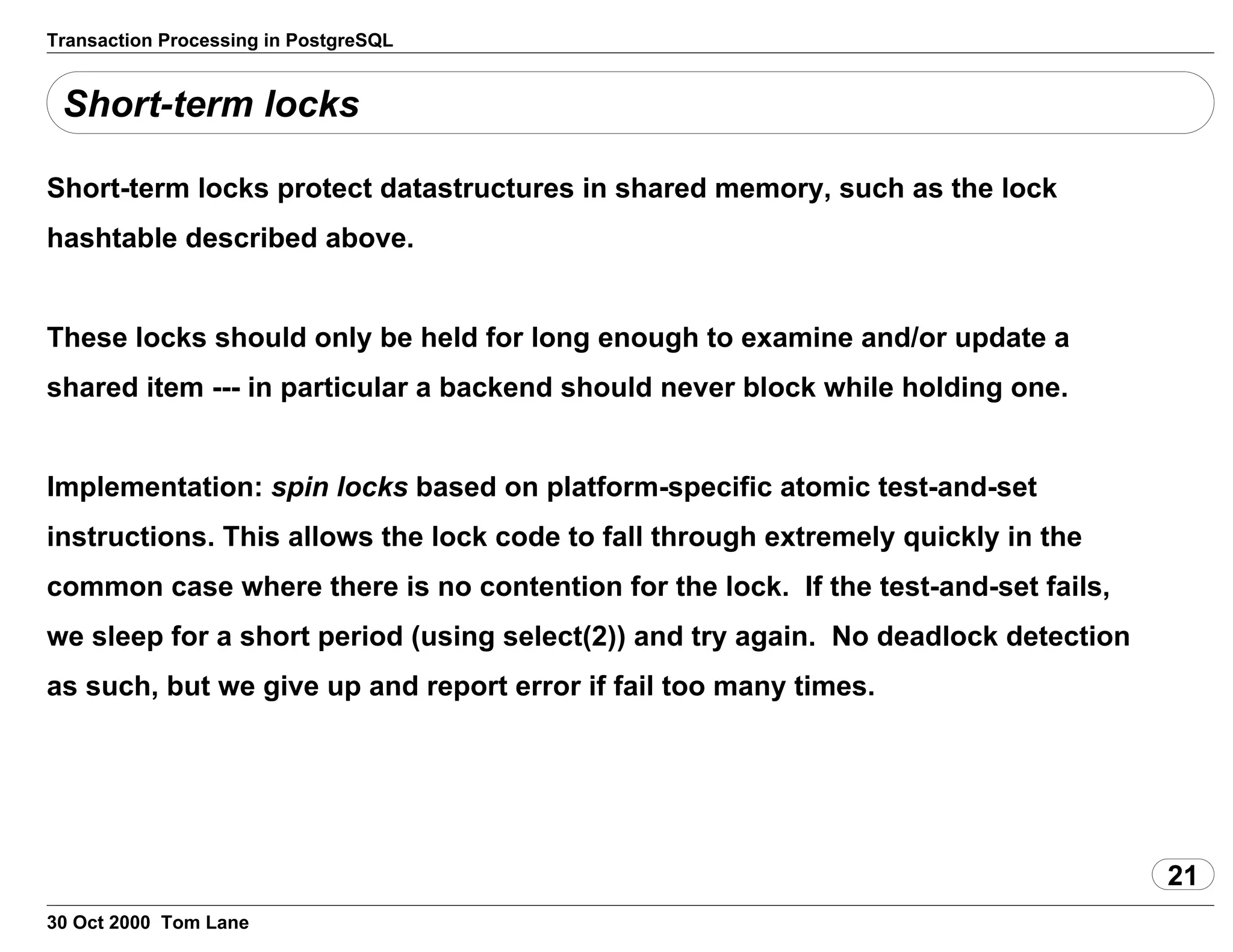Transaction Processing in PostgreSQL
Short-term locks
Short-term locks protect datastructures in shared memory, such as the lock
hashtable described above.
These locks should only be held for long enough toexamine and/or update a
shared item --- in particular a backend should neverblock while holding one.
Implementation: spin locks based on platform-specificatomic test-and-set
instructions. This allows the lock code to fall through extremely quicklyin the
common case where there is no contention for the lock. If the test-and-setfails,
we sleep for a short period (using select(2)) andtry again. No deadlock detection
as such, but we give up and report errorif fail too many times.
21
30 Oct 2000 Tom Lane
 