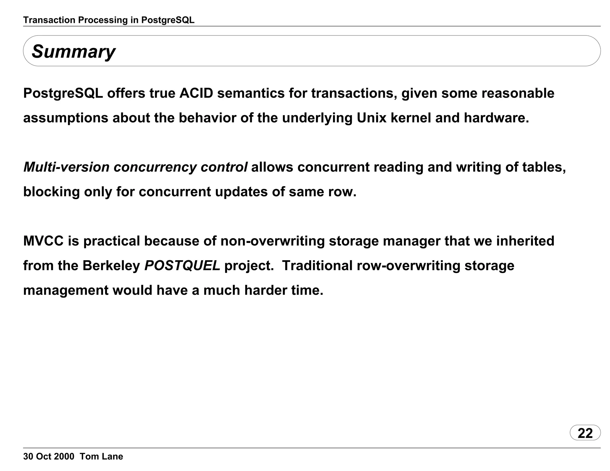 Transaction Processing in PostgreSQL
Summary
PostgreSQL offers true ACID semantics for transactions, given somereasonable
assumptions about the behavior of the underlying Unix kerneland hardware.
Multi-version concurrency control allows concurrent readingand writing of tables,
blocking only for concurrent updates of same row.
MVCC is practical because of non-overwriting storage manager that weinherited
from the Berkeley POSTQUEL project. Traditionalrow-overwriting storage
management would have a much harder time.
22
30 Oct 2000 Tom Lane
 