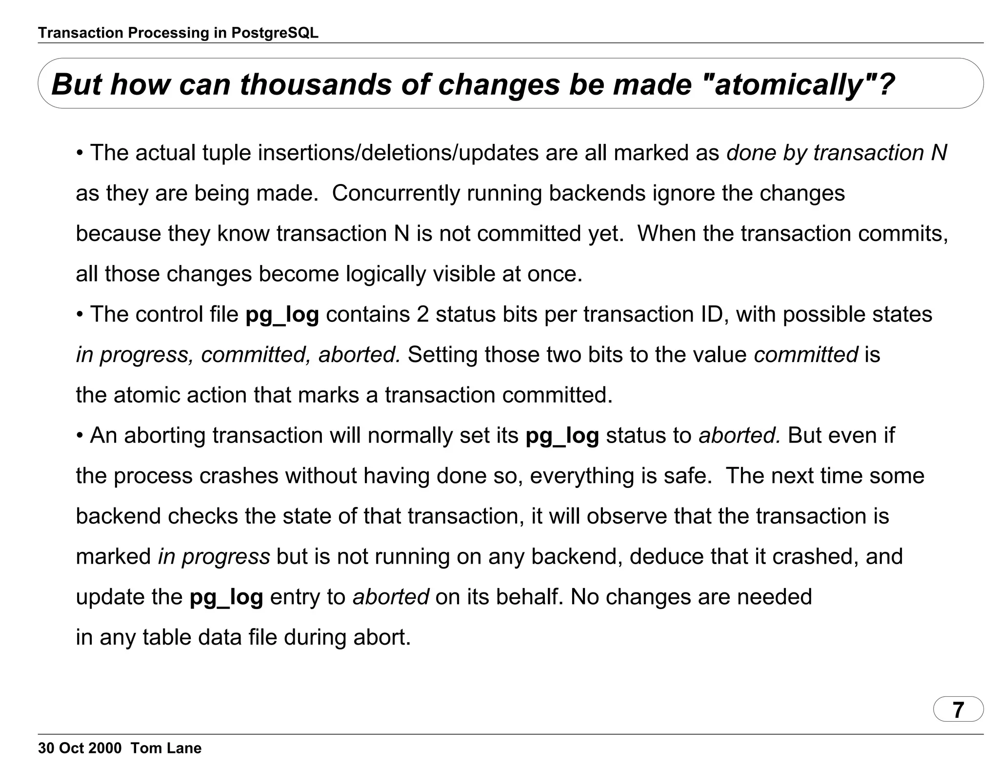 Transaction Processing in PostgreSQL
But how can thousands of changes be made "atomically"?
• The actual tuple insertions/deletions/updates are all markedas done by transaction N
as they are being made. Concurrently running backends ignore the changes
because they know transaction N is not committed yet. When the transactioncommits,
all those changes become logically visible at once.
• The control file pg_log contains 2 status bits pertransaction ID, with possible states
in progress, committed,aborted. Setting those two bits to thevalue committed is
the atomic action that marks a transaction committed.
• An aborting transaction will normally set its pg_log statusto aborted. But even if
the process crashes without havingdone so, everything is safe. The next time some
backend checks the state ofthat transaction, it will observe that the transaction is
marked inprogress but is not running on any backend, deduce that it crashed,and
update the pg_log entry to aborted on its behalf.No changes are needed
in any table data file during abort.
7
30 Oct 2000 Tom Lane
 