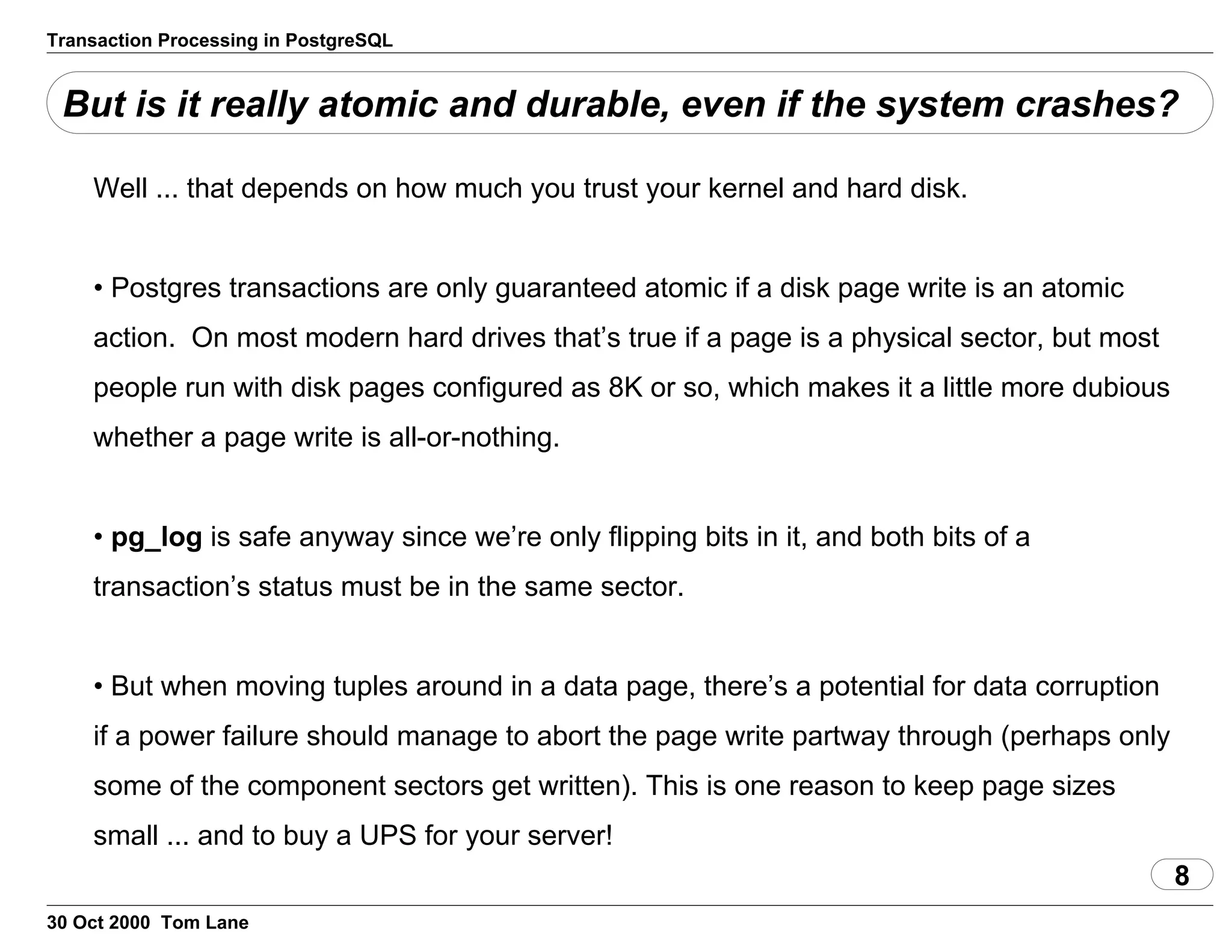 Transaction Processing in PostgreSQL
But is it really atomic and durable, even if the system crashes?
Well ... that depends on how much you trust your kernel and hard disk.
• Postgres transactions are only guaranteed atomic if a disk page write isan atomic
action. On most modern hard drives that’s true if a page is aphysical sector, but most
people run with disk pages configured as 8K or so,which makes it a little more dubious
whether a page write is all-or-nothing.
• pg_log is safe anyway since we’re only flipping bits init, and both bits of a
transaction’s status must be in the same sector.
• But when moving tuples around in a data page, there’s a potential fordata corruption
if a power failure should manage to abort the page writepartway through (perhaps only
some of the component sectors get written).This is one reason to keep page sizes
small ... and to buy a UPS for your server!
8
30 Oct 2000 Tom Lane
 