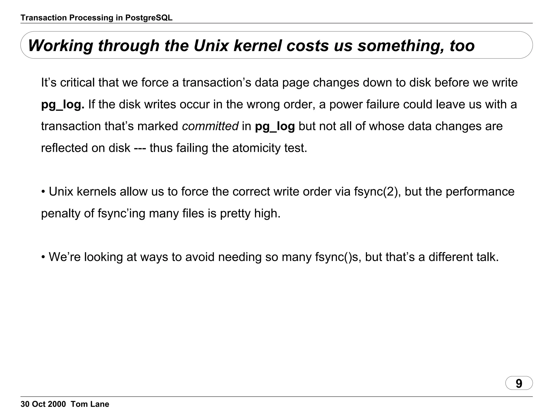 Transaction Processing in PostgreSQL
Working through the Unix kernel costs us something, too
It’s critical that we force a transaction’s data page changes down to diskbefore we write
pg_log. If the disk writes occur in the wrongorder, a power failure could leave us with a
transaction that’smarked committed in pg_log but not all ofwhose data changes are
reflected on disk --- thus failing the atomicity test.
• Unix kernels allow us to force the correct write order via fsync(2), butthe performance
penalty of fsync’ing many files is pretty high.
• We’re looking at ways to avoid needing so many fsync()s, but that’s adifferent talk.
9
30 Oct 2000 Tom Lane
 