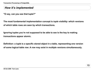 Transaction Processing in PostgreSQL
How it’s implemented
"O say, can you see that tuple?"
The most fundamental implementation concept is tuplevisibility: which versions
of which table rows are seen by which transactions.
Ignoring tuples you’re not supposed to be able to see is the key tomaking
transactions appear atomic.
Definition: a tuple is a specific stored object ina table,representing one version
of some logical table row. A row may exist inmultiple versions simultaneously.
13
30 Oct 2000 Tom Lane
 