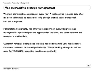 Transaction Processing in PostgreSQL
Non-overwriting storage management
We must store multiple versions of every row. A tuple can be removed onlyafter
it’s been committed as deleted for long enough that no activetransaction
can see it anymore.
Fortunately, PostgreSQL has always practiced "non overwriting" storage
management: updated tuples are appended to the table, and older versionsare
removed sometime later.
Currently, removal of long-dead tuples is handled bya VACUUM maintenance
command that must be issuedperiodically. We are looking at ways to reduce
need for VACUUM by recycling dead tuples on-the-fly.
14
30 Oct 2000 Tom Lane
 