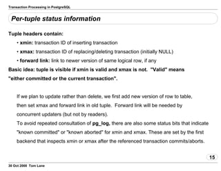 Transaction Processing in PostgreSQL
Per-tuple status information
Tuple headers contain:
• xmin: transaction ID of inserting transaction
• xmax: transaction ID of replacing/deleting transaction (initially NULL)
• forward link: link to newer version of same logical row, if any
Basic idea: tuple is visible if xmin is valid and xmax is not. "Valid"means
"either committed or the current transaction".
If we plan to update rather than delete, we first add new version of rowto table,
then set xmax and forward link in old tuple. Forward link willbe needed by
concurrent updaters (but not by readers).
To avoid repeated consultation of pg_log, there are alsosome statusbits that indicate
"known committed" or "known aborted" for xmin and xmax.These are set by the first
backend that inspects xmin or xmax after thereferenced transaction commits/aborts.
15
30 Oct 2000 Tom Lane
 