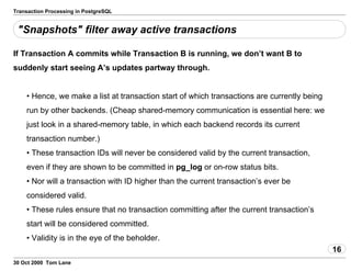 Transaction Processing in PostgreSQL
"Snapshots" filter away active transactions
If Transaction A commits while Transaction B is running, we don’t want Bto
suddenly start seeing A’s updates partway through.
• Hence, we make a listat transaction start of which transactions are currently being
run by other backends.(Cheap shared-memory communication is essential here: we
just look in ashared-memory table, in which each backend records its current
transactionnumber.)
• These transaction IDs will never be considered validby the current transaction,
even if they are shown to be committed in pg_log or on-row status bits.
• Nor will a transaction with ID higher than the current transaction’sever be
considered valid.
• These rules ensure that no transaction committing after the currenttransaction’s
start will be considered committed.
• Validity is in the eye of the beholder.
16
30 Oct 2000 Tom Lane
 