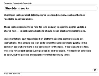 Transaction Processing in PostgreSQL
Short-term locks
Short-term locks protect datastructures in shared memory, such as the lock
hashtable described above.
These locks should only be held for long enough toexamine and/or update a
shared item --- in particular a backend should neverblock while holding one.
Implementation: spin locks based on platform-specificatomic test-and-set
instructions. This allows the lock code to fall through extremely quicklyin the
common case where there is no contention for the lock. If the test-and-setfails,
we sleep for a short period (using select(2)) andtry again. No deadlock detection
as such, but we give up and report errorif fail too many times.
21
30 Oct 2000 Tom Lane
 