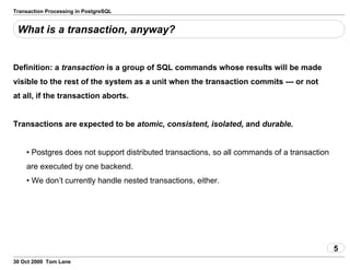 Transaction Processing in PostgreSQL
What is a transaction, anyway?
Definition: a transaction is a group of SQLcommands whose results will be made
visible to the rest of the system as aunit when the transaction commits --- or not
at all, if the transaction aborts.
Transactions are expected to be atomic, consistent,isolated, and durable.
• Postgres does not support distributed transactions, so all commandsof a transaction
are executed by one backend.
• We don’t currently handle nested transactions, either.
5
30 Oct 2000 Tom Lane
 