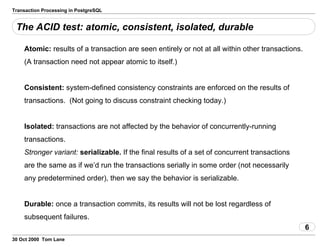 Transaction Processing in PostgreSQL
The ACID test: atomic, consistent, isolated, durable
Atomic: results of a transaction are seen entirely or not at all within other transactions.
(A transaction need not appear atomic to itself.)
Consistent: system-defined consistency constraints areenforced on the results of
transactions. (Not going to discuss constraintchecking today.)
Isolated: transactions are not affected by the behavior ofconcurrently-running
transactions.
Stronger variant: serializable. If the final resultsof a set of concurrent transactions
are the same as if we’d run thetransactions serially in some order (not necessarily
any predetermined order), then we say the behavior is serializable.
Durable: once a transaction commits, its results will not belost regardless of
subsequent failures.
6
30 Oct 2000 Tom Lane
 