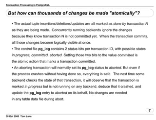 Transaction Processing in PostgreSQL
But how can thousands of changes be made "atomically"?
• The actual tuple insertions/deletions/updates are all markedas done by transaction N
as they are being made. Concurrently running backends ignore the changes
because they know transaction N is not committed yet. When the transactioncommits,
all those changes become logically visible at once.
• The control file pg_log contains 2 status bits pertransaction ID, with possible states
in progress, committed,aborted. Setting those two bits to thevalue committed is
the atomic action that marks a transaction committed.
• An aborting transaction will normally set its pg_log statusto aborted. But even if
the process crashes without havingdone so, everything is safe. The next time some
backend checks the state ofthat transaction, it will observe that the transaction is
marked inprogress but is not running on any backend, deduce that it crashed,and
update the pg_log entry to aborted on its behalf.No changes are needed
in any table data file during abort.
7
30 Oct 2000 Tom Lane
 