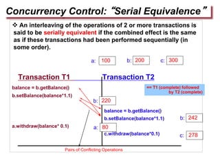  An interleaving of the operations of 2 or more transactions is
said to be serially equivalent if the combined effect is the same
as if these transactions had been performed sequentially (in
some order).
Transaction T1 Transaction T2
balance = b.getBalance()
b.setBalance(balance*1.1)
balance = b.getBalance()
b.setBalance(balance*1.1)
a.withdraw(balance* 0.1)
c.withdraw(balance*0.1)
Concurrency Control: “Serial Equivalence”
100 200 300
a: b: c:
278
c:
a:
242
b:
b: 220
80
== T1 (complete) followed
by T2 (complete)
Pairs of Conflicting Operations
 