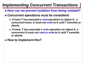  How can we prevent isolation from being violated?
 Concurrent operations must be consistent:
 If trans.T has executed a read operation on object A, a
concurrent trans. U must not write to A until T commits or
aborts.
 If trans. T has executed a write operation on object A, a
concurrent U must not read or write to A until T commits
or aborts.
 How to implement this?
Implementing Concurrent Transactions
 
