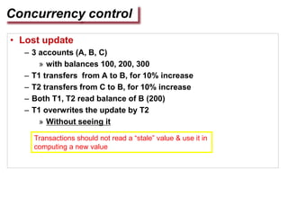 Concurrency control
• Lost update
– 3 accounts (A, B, C)
» with balances 100, 200, 300
– T1 transfers from A to B, for 10% increase
– T2 transfers from C to B, for 10% increase
– Both T1, T2 read balance of B (200)
– T1 overwrites the update by T2
» Without seeing it
Transactions should not read a “stale” value & use it in
computing a new value
 