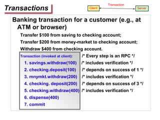 Banking transaction for a customer (e.g., at
ATM or browser)
Transfer $100 from saving to checking account;
Transfer $200 from money-market to checking account;
Withdraw $400 from checking account.
Transaction (invoked at client): /* Every step is an RPC */
1. savings.withdraw(100) /* includes verification */
2. checking.deposit(100) /* depends on success of 1 */
3. mnymkt.withdraw(200) /* includes verification */
4. checking. deposit(200) /* depends on success of 3 */
5. checking.withdraw(400) /* includes verification */
6. dispense(400)
7. commit
Transactions Client Server
Transaction
 