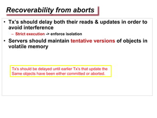 Recoverability from aborts
• Tx’s should delay both their reads & updates in order to
avoid interference
– Strict execution -> enforce isolation
• Servers should maintain tentative versions of objects in
volatile memory
Tx’s should be delayed until earlier Tx’s that update the
Same objects have been either committed or aborted.
 